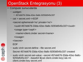 OpenStack Entegrasyonu (3)
●
Compute sunucularda
– uuidgen
●
457eb676-33da-42ec-9a8c-9293d545c337
– cat > secret.xml <<EOF
<secret ephemeral='no' private='no'>
<uuid>457eb676-33da-42ec-9a8c-9293d545c337</uuid>
<usage type='ceph'>
<name>client.cinder secret</name>
</usage>
</secret>
EOF
– sudo virsh secret-define --file secret.xml
Secret 457eb676-33da-42ec-9a8c-9293d545c337 created
– sudo virsh secret-set-value --secret 457eb676-33da-42ec-9a8c-
9293d545c337 --base64 $(cat client.cinder.key) && rm
client.cinder.key secret.xml
 
