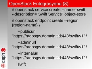 OpenStack Entegrasyonu (8)
# openstack service create --name=swift
--description="Swift Service" object-store
# openstack endpoint create --region
{region-name} 
--publicurl
"https://radosgw.domain.tld:443/swift/v1" 
--adminurl
"https://radosgw.domain.tld:443/swift/v1" 
--internalurl
"https://radosgw.domain.tld:443/swift/v1" 
swift
 