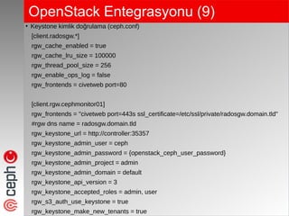 OpenStack Entegrasyonu (9)
●
Keystone kimlik doğrulama (ceph.conf)
[client.radosgw.*]
rgw_cache_enabled = true
rgw_cache_lru_size = 100000
rgw_thread_pool_size = 256
rgw_enable_ops_log = false
rgw_frontends = civetweb port=80
[client.rgw.cephmonitor01]
rgw_frontends = "civetweb port=443s ssl_certificate=/etc/ssl/private/radosgw.domain.tld"
#rgw dns name = radosgw.domain.tld
rgw_keystone_url = http://controller:35357
rgw_keystone_admin_user = ceph
rgw_keystone_admin_password = {openstack_ceph_user_password}
rgw_keystone_admin_project = admin
rgw_keystone_admin_domain = default
rgw_keystone_api_version = 3
rgw_keystone_accepted_roles = admin, user
rgw_s3_auth_use_keystone = true
rgw_keystone_make_new_tenants = true
 