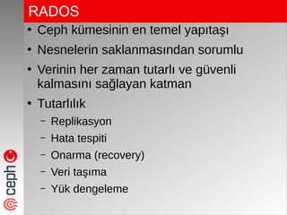RADOS
●
Ceph kümesinin en temel yapıtaşı
●
Nesnelerin saklanmasından sorumlu
●
Verinin her zaman tutarlı ve güvenli
kalmasını sağlayan katman
●
Tutarlılık
– Replikasyon
– Hata tespiti
– Onarma (recovery)
– Veri taşıma
– Yük dengeleme
 