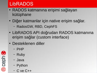 LibRADOS
●
RADOS katmanına erişimi sağlayan
kütüphane
●
Diğer katmanlar için native erişim sağlar.
– RadosGW, RBD, CephFS
●
LibRADOS API doğrudan RADOS katmanına
erişim sağlar (custom interface)
●
Desteklenen diller
– PHP
– Ruby
– Java
– Python
– C ve C++
 