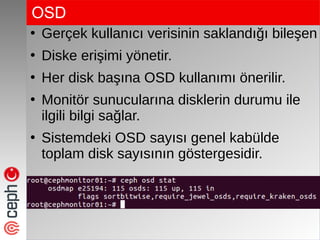OSD
●
Gerçek kullanıcı verisinin saklandığı bileşen
●
Diske erişimi yönetir.
●
Her disk başına OSD kullanımı önerilir.
●
Monitör sunucularına disklerin durumu ile
ilgili bilgi sağlar.
●
Sistemdeki OSD sayısı genel kabülde
toplam disk sayısının göstergesidir.
 