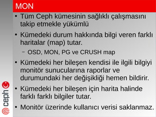 MON
●
Tüm Ceph kümesinin sağlıklı çalışmasını
takip etmekle yükümlü
●
Kümedeki durum hakkında bilgi veren farklı
haritalar (map) tutar.
– OSD, MON, PG ve CRUSH map
●
Kümedeki her bileşen kendisi ile ilgili bilgiyi
monitör sunucularına raporlar ve
durumundaki her değişikliği hemen bildirir.
●
Kümedeki her bileşen için harita halinde
farklı farklı bilgiler tutar.
●
Monitör üzerinde kullanıcı verisi saklanmaz.
 