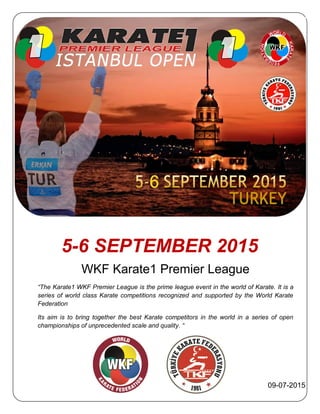 5-6 SEPTEMBER 2015
WKF Karate1 Premier League
“The Karate1 WKF Premier League is the prime league event in the world of Karate. It is a
series of world class Karate competitions recognized and supported by the World Karate
Federation
Its aim is to bring together the best Karate competitors in the world in a series of open
championships of unprecedented scale and quality. “
09-07-2015
 