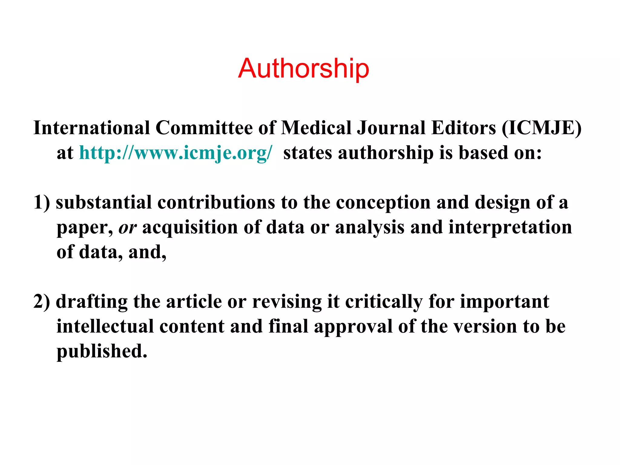 Authorship
International Committee of Medical Journal Editors (ICMJE)
at http://www.icmje.org/ states authorship is based on:
1) substantial contributions to the conception and design of a
paper, or acquisition of data or analysis and interpretation
of data, and,
2) drafting the article or revising it critically for important
intellectual content and final approval of the version to be
published.
 