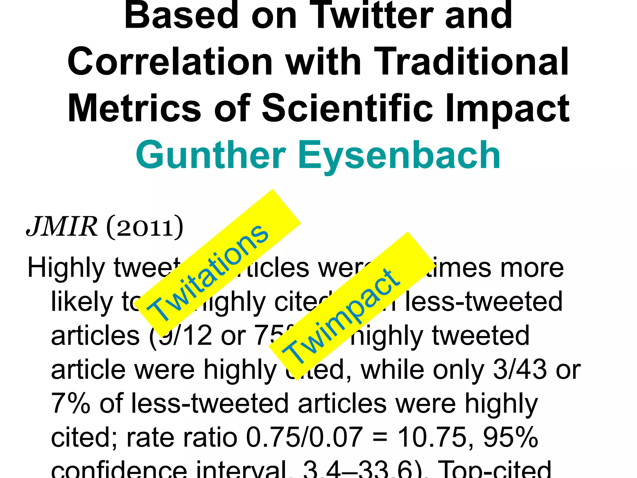 Based on Twitter and
Correlation with Traditional
Metrics of Scientific Impact
Gunther Eysenbach
JMIR (2011)
Highly tweeted articles were 11 times more
likely to be highly cited than less-tweeted
articles (9/12 or 75% of highly tweeted
article were highly cited, while only 3/43 or
7% of less-tweeted articles were highly
cited; rate ratio 0.75/0.07 = 10.75, 95%
Twitations
Twim
pact
 