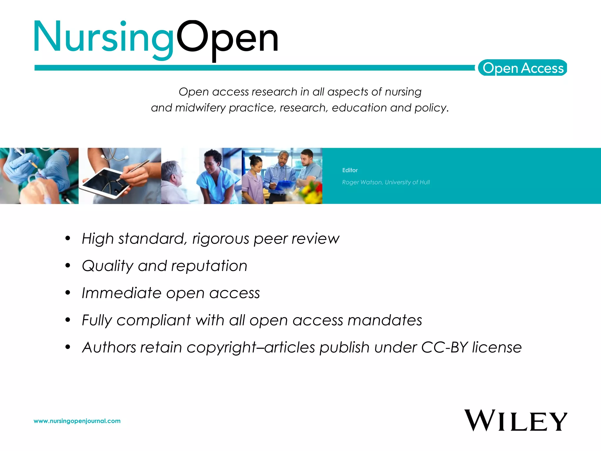 • High standard, rigorous peer review
• Quality and reputation
• Immediate open access
• Fully compliant with all open access mandates
• Authors retain copyright–articles publish under CC-BY license
Open access research in all aspects of nursing
and midwifery practice, research, education and policy.
Editor
Roger Watson, University of Hull
www.nursingopenjournal.com
 