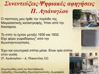 Συνεντεύξεις-Ψηφιακές αφηγήσεις
Π. Αγιάνογλου
Ο παππούς μου ήρθε την περίοδο της
Μικρασιατικής καταστροφής. Ήταν από την
Καισάρεια.
Το σπίτι το έχτισε μεταξύ 1930 και 1932.
Είχε φέρει γυψαδόρους* από την
Κωνσταντινούπολη.
Έχει και εσωτερικά σπίτια μέσα. Είναι τρία σπίτια
στην ουσία.
(Π. Αγιάνογλου – Δ. Πλακεντίας 52)
Ζουμπουλίδης (από την Καππαδοκεία)
Λαζαρίδης, Κλωναρίδης (Κωνσταντινούπολη, Ζωγράφειο)
 