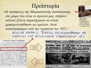 Προϊστορία
«Οι πρόσφυγες της Μικρασιατικής καταστροφής,
στο χώρο που είναι το σχολείο μας, στήσανε
κάποια ξύλινα παραπήγματα τα οποία
χρησιμοποιήθηκαν ως σχολείο. Αυτά
καταστράφηκαν από την πυρκαγιά του 1927.»*
Κύριος Νίκος
Παραδείσης.
Συγγραφέας και
πρώην μαθητής
στο παλιό κτήριο
του σχολείου μας.
Η βραδυνή
(Παρασκευή 29
Ιουλίου 1927 )
Η πρωΐα
(Παρασκευή 29
Ιουλίου 1927 )
 