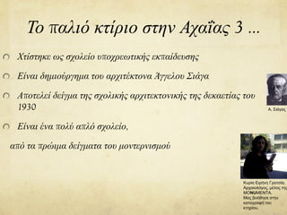 Το παλιό κτίριο στην Αχαΐας 3 …
Χτίστηκε ως σχολείο υποχρεωτικής εκπαίδευσης
Είναι δημιούργημα του αρχιτέκτονα Άγγελου Σιάγα
Αποτελεί δείγμα της σχολικής αρχιτεκτονικής της δεκαετίας του
1930
Είναι ένα πολύ απλό σχολείο,
από τα πρώιμα δείγματα του μοντερνισμού
Α. Σιάγας
Κυρία Ειρήνη Γρατσία.
Αρχαιολόγος, μέλος της
MONUMENTA.
Μας βοήθησε στην
καταγραφή του
κτηρίου.
 