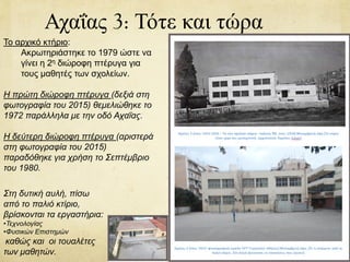 Αχαΐας 3: Τότε και τώρα
Το αρχικό κτήριο:
Ακρωτηριάστηκε το 1979 ώστε να
γίνει η 2η διώροφη πτέρυγα για
τους μαθητές των σχολείων.
Η πρώτη διώροφη πτέρυγα (δεξιά στη
φωτογραφία του 2015) θεμελιώθηκε το
1972 παράλληλα με την οδό Αχαΐας.
Η δεύτερη διώροφη πτέρυγα (αριστερά
στη φωτογραφία του 2015)
παραδόθηκε για χρήση το Σεπτέμβριο
του 1980.
Στη δυτική αυλή, πίσω
από το παλιό κτίριο,
βρίσκονται τα εργαστήρια:
•Τεχνολογίας
•Φυσικών Επιστημών
καθώς και οι τουαλέτες
των μαθητών.
 