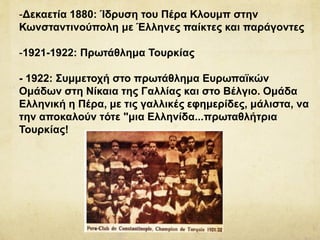 -Δεκαετία 1880: Ίδρυση του Πέρα Κλουμπ στην
Κωνσταντινούπολη με Έλληνες παίκτες και παράγοντες
-1921-1922: Πρωτάθλημα Τουρκίας
- 1922: Συμμετοχή στο πρωτάθλημα Ευρωπαϊκών
Ομάδων στη Νίκαια της Γαλλίας και στο Βέλγιο. Ομάδα
Ελληνική η Πέρα, με τις γαλλικές εφημερίδες, μάλιστα, να
την αποκαλούν τότε "μια Ελληνίδα...πρωταθλήτρια
Τουρκίας!
 