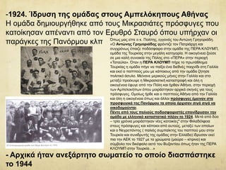 -1924. Ίδρυση της ομάδας στους Αμπελόκηπους Αθήνας
Η ομάδα δημιουργήθηκε από τους Μικρασιάτες πρόσφυγες που
κατοίκησαν απέναντι από τον Ερυθρό Σταυρό όπου υπήρχαν οι
παράγκες της Πανόρμου κλπ
- Αρχικά ήταν ανεξάρτητο σωματείο το οποίο διασπάστηκε
το 1944
Όπως μας είπε ο κ. Πολίτης, εγγονός του Αντώνη Γρηγοριάδη.
«Ο Αντώνης Γρηγοριάδης φρόντιζε τον Πατριάρχη και
συγχρόνως έπαιζε ποδόσφαιρο στην ομάδα της ΠΕΡΑ ΚΛΟΥΜΠ,
ομάδα της Τουρκίας στην μεγάλη κατηγορία. Η οικογένεια ζούσε
σε μια καλή συνοικία της Πόλης στο «ΠΕΡΑ» στην περιοχή
«Ταταύλα». Όταν η ΠΕΡΑ ΚΛΟΥΜΠ πήρε το πρωτάθλημα
Τουρκίας η ομάδα πήγε να παίξει ένα διεθνές παιχνίδι στη Γαλλία
και εκεί ο παππούς μου με κάποιους από την ομάδα ζήτησε
πολιτικό άσυλο. Μείνανε μερικούς μήνες στην Γαλλία και στο
μεταξύ προέκυψε η Μικρασιατική καταστροφή και όλη η
οικογένεια έφυγε από την Πόλη και ήρθαν Αθήνα, στην περιοχή
των Αμπελοκήπων όπου μοιράστηκαν αρχικά σκηνές για τους
πρόσφυγες. Ομοίως ήρθε και ο παππούς Αθήνα από την Γαλλία
και όλη η οικογένεια όπως και άλλοι πρόσφυγες έμειναν στα
προσφυγικά της Πανόρμου τα οποία άρχισαν σιγά σιγά να
οικοδομούνται.
Πέντε από τους παλιούς ποδοσφαιριστές επανίδρυσαν την
ομάδα με ελληνικό καταστατικό πλέον το 1924. Μετά από δύο
– τρία χρόνια μοιράστηκαν νέες κατοικίες* στην Φιλαδέλφεια
στους πρόσφυγες και κάποιοι από αυτούς, μεταξύ των οποίων
και ο Νεγρεπόντης ( παλιός συμπαίκτης του παππού μου στην
Τουρκία και συνιδρυτής της ομάδας στην Ελλάδα) ίδρυσαν εκεί
πια την ΑΕΚ το 1927 με τα χρώματα (μαύρο – κίτρινο) και
σύμβολο τον δικέφαλο αετό του Βυζαντίου όπως ήταν της ΠΕΡΑ
ΚΛΟΥΜΠ στην Τουρκία…»
 