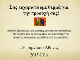 Σας ευχαριστούμε θερμά για
την προσοχή σας!
(Επιλογή διαφανειών από εργασίες που πραγματοποιήθηκαν
στο πλαίσιο των προγραμμάτων μας και σχετίζονται,
άμεσα ή/ και έμμεσα με τη θεματική της ημερίδας)
56ο Γυμνάσιο Αθήνας
2015-2016
 
