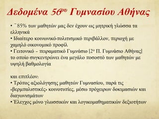 Δεδομένα 56ου Γυμνασίου Αθήνας
• ~85% των μαθητών μας δεν έχουν ως μητρική γλώσσα τα
ελληνικά
• Ιδιαίτερο κοινωνικό-πολιτισμικό περιβάλλον, περιοχή με
χαμηλό οικονομικό προφίλ
• Γειτονικό – πειραματικό Γυμνάσιο [2ο Π. Γυμνάσιο Αθήνας]
το οποίο συγκεντρώνει ένα μεγάλο ποσοστό των μαθητών με
υψηλή βαθμολογία
και επιπλέον:
• Τρόπος αξιολόγησης μαθητών Γυμνασίου, παρά τις
«βερμπαλιστικές» κοινοτυπίες, μέσω πρόχειρων δοκιμασιών και
διαγωνισμάτων
• Έλεγχος μόνο γλωσσικών και λογικομαθηματικών δεξιοτήτων
 