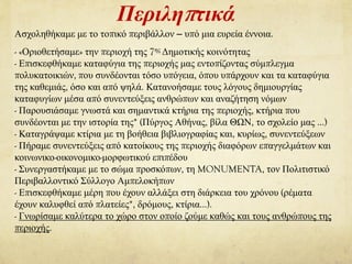 Περιληπτικά
Ασχοληθήκαμε με το τοπικό περιβάλλον – υπό μια ευρεία έννοια.
- «Οριοθετήσαμε» την περιοχή της 7ης Δημοτικής κοινότητας
- Επισκεφθήκαμε καταφύγια της περιοχής μας εντοπίζοντας σύμπλεγμα
πολυκατοικιών, που συνδέονται τόσο υπόγεια, όπου υπάρχουν και τα καταφύγια
της καθεμιάς, όσο και από ψηλά. Κατανοήσαμε τους λόγους δημιουργίας
καταφυγίων μέσα από συνεντεύξεις ανθρώπων και αναζήτηση νόμων
- Παρουσιάσαμε γνωστά και σημαντικά κτήρια της περιοχής, κτήρια που
συνδέονται με την ιστορία της* (Πύργος Αθήνας, βίλα ΘΩΝ, το σχολείο μας …)
- Καταγράψαμε κτίρια με τη βοήθεια βιβλιογραφίας και, κυρίως, συνεντεύξεων
- Πήραμε συνεντεύξεις από κατοίκους της περιοχής διαφόρων επαγγελμάτων και
κοινωνικο-οικονομικο-μορφωτικού επιπέδου
- Συνεργαστήκαμε με το σώμα προσκόπων, τη MONUMENTA, τον Πολιτιστικό
Περιβαλλοντικό Σύλλογο Αμπελοκήπων
- Επισκεφθήκαμε μέρη που έχουν αλλάξει στη διάρκεια του χρόνου (ρέματα
έχουν καλυφθεί από πλατείες*, δρόμους, κτίρια…).
- Γνωρίσαμε καλύτερα το χώρο στον οποίο ζούμε καθώς και τους ανθρώπους της
περιοχής.
 