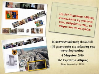 Κωνσταντινούπολη (Istanbul)
« Η γεωγραφία ως επίγευση της
πατριδογνωσίας»
Ζωγράφειο, 4 Μαρτίου 2016
56ο Γυμνάσιο Αθήνας
Τάσος Καραμπίνης, ΠΕ20
 
