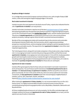 Bosphorus Bridge in Istanbul
It isa bridge thatconnectsthe Europeancontinentof Asiainone,withalengthof about1500
meters,rankssixthamongthe longesthangingbridgesin the world.
Real estate investmentinIstanbul
Istanbul occupies the mostapartmentsale dealsaroundTurkey,reportsalsoindicatedthatthe
sale of apartments in Istanbul isan easyprocess.
Istanbul real estate investmentisratedasone of the best investmentareasinTurkey andhas
beengrowingsteadilyoverthe pastfew yearsthankstoIstanbul'shuge developmentprojects,
such as the ThirdAirportProject,the Istanbul New Canal Project,andthe Istanbul GrandCanal.
The pricesof Istanbul apartments are expectedtocontinue torise inthe vicinityof these
projectsconstantly,makingitagreat choice forboth investmentandaccommodation.
Besidesof the encouragingreal estate andinvestmentlaws tothe commonandsustainable
developmentinterestof bothsides;the hostcountry,whichisvigorouslypromotinga
prosperousinvestmentfuture,andanemerginginvestorlookingforapromisingopportunityin
a prosperousandstable country.The acquisitionof an apartment in Istanbul is one of the most
importantopportunities.
The Turkishgovernment,alongwithreal estate companiesinthe private sector,playsaleading
role inencouragingreal estate investmentbypresentingspecialoffersandfacilitiestoown
apartments in Istanbul,encouragingnew real estate projectsinline withthe steadypopulation
growthand meetingthe needsof variousinvestorsthroughmultiplepaymentmethods,
Includingawide range of optionsforbuyingapartmentsforsale ininstallments,all inorderto
facilitate the purchase ofapartments in Istanbul forthose whoare seekingfor.
Apartments for Sale in Istanbul
Istanbul offersgreatopportunitiesforthose whoare interestedinreal estate investmentin
termsof lowprices.Youcan findyourpreferredchoice of residential apartmentsforsale in
Istanbul inthe best area to buy an apartment in Istanbul,whetheryoupreferasea view or
greencountryside,Orevenin the centerof the city,there are variousoptionsforreal estate
investment,and buyapartments in Istanbul withinthe mostprestigiousneighborhoodsof
Istanbul,suchas: Sarir,Kate Hanh, Shishli,and [Basin
Express](https://istanbul.imtilak.net/basinexpress-properties-for-sale-istanbul).
Whenlookingforapartments inTurkey Istanbul,itis not recommendedtofocusonthe city's
famousareas.It ishighlyrecommended toheadtoinvestmentareasorareasthat are
constantlygrowingandpromisingopportunitiessuchas Beylikduzu,Basaksehir,Bahcesehirand
Buyukcekmece.
All these neighborhoodsandareasare set to be examples,forthe offersandadvantagesand
strategiclocationsforhousesandapartments for sale in Turkey Istanbul are so many,and the
optionsare vary forwho isinterested.
 