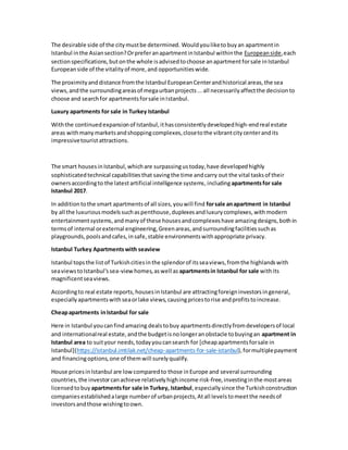 The desirable side of the citymustbe determined. Wouldyouliketo buyan apartmentin
Istanbul inthe Asiansection?OrpreferanapartmentinIstanbul withinthe Europeanside,each
sectionspecifications,butonthe whole isadvisedtochoose anapartmentforsale inIstanbul
Europeanside of the vitalityof more,and opportunitieswide.
The proximityanddistance fromthe Istanbul EuropeanCenterandhistorical areas,the sea
views,andthe surroundingareasof megaurbanprojects...all necessarilyaffectthe decisionto
choose and searchfor apartmentsforsale inIstanbul.
Luxury apartments for sale in Turkey Istanbul
Withthe continuedexpansionof Istanbul,ithasconsistentlydevelopedhigh-endreal estate
areas withmanymarketsandshoppingcomplexes,closetothe vibrantcitycenterandits
impressivetourist attractions.
The smart housesinIstanbul,whichare surpassingustoday,have developedhighly
sophisticatedtechnical capabilitiesthat savingthe time andcarry out the vital tasksof their
ownersaccordingto the latestartificial intelligence systems,includingapartmentsfor sale
Istanbul 2017.
In additiontothe smart apartmentsof all sizes,youwill find forsale anapartment in Istanbul
by all the luxuriousmodelssuchaspenthouse,duplexesandluxurycomplexes,withmodern
entertainmentsystems,andmanyof these housesandcomplexeshave amazingdesigns,bothin
termsof internal orexternal engineering,Greenareas,andsurroundingfacilitiessuchas
playgrounds,poolsandcafes,insafe,stable environmentswithappropriate privacy.
Istanbul Turkey Apartmentswith seaview
Istanbul topsthe listof Turkishcitiesinthe splendorof itsseaviews,fromthe highlandswith
seaviewstoIstanbul'ssea-viewhomes,aswell as apartmentsin Istanbul for sale withits
magnificentseaviews.
Accordingto real estate reports,housesinIstanbul are attractingforeigninvestorsingeneral,
especiallyapartmentswithseaorlake views,causingpricestorise andprofitstoincrease.
Cheapapartments inIstanbul for sale
Here in Istanbul youcanfindamazing dealstobuy apartmentsdirectlyfromdevelopersof local
and internationalreal estate,andthe budgetisnolongeranobstacle tobuyingan apartment in
Istanbul area to suityour needs,todayyoucansearch for [cheapapartmentsforsale in
Istanbul](https://istanbul.imtilak.net/cheap-apartments-for-sale-istanbul),formultiplepayment
and financingoptions,one of themwill surelyqualify.
House pricesinIstanbul are lowcomparedto those inEurope and several surrounding
countries, the investorcanachieve relativelyhighincome risk-free,investinginthe mostareas
licensedtobuy apartmentsfor sale in Turkey, Istanbul,especiallysince the Turkishconstruction
companiesestablishedalarge numberof urbanprojects,Atall levelstomeetthe needsof
investorsandthose wishingtoown.
 