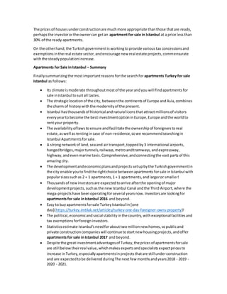 The pricesof housesunderconstructionare muchmore appropriate thanthose thatare ready,
perhapsthe investororthe ownercan getan apartment for sale in Istanbul at a price lessthan
30% of the ready apartments.
On the otherhand,the Turkishgovernmentisworkingtoprovide varioustax concessionsand
exemptionsinthe real estate sector,andencourage new real estate projects,commensurate
withthe steadypopulationincrease.
Apartments for Sale in Istanbul – Summary
Finallysummarizingthe mostimportantreasonsforthe searchfor apartments Turkey for sale
Istanbul as follows:
 Its climate is moderate throughoutmostof the yearandyou will findapartmentsfor
sale inIstanbul tosuitall tastes.
 The strategiclocationof the city, betweenthe continentsof Europe andAsia,combines
the charm of historywiththe modernityof the present.
 Istanbul hasthousandsof historical andnatural iconsthat attract millionsof visitors
everyyearto become the bestinvestmentoptioninEurope,Europe andthe worldto
rentyour property.
 The availabilityof lawstoensure andfacilitatethe ownershipof foreignerstoreal
estate,aswell asrentingincase of non-residence,sowe recommendsearchingin
Istanbul Apartmentsforsale.
 A strongnetworkof land,seaand air transport,toppedby3 international airports,
hangedbridges,majortunnels,railways,metroandtramways,andexpressway,
highway,andevenmarine taxis.Comprehensive,andconnectingthe vast partsof this
amazingcity.
 The developmentandeconomicplansandprojectssetupbythe Turkishgovernmentin
the city enable youtofindthe rightchoice betweenapartmentsforsale inIstanbul with
popularsizessuchas 2 + 1 apartments,1 + 1 apartments,andlargeror smaller!
 Thousandsof newinvestorsare expectedtoarrive afterthe openingof major
developmentprojects,suchasthe new Istanbul Canal andthe Third Airport,where the
mega-projectshave beenoperatingforseveral yearsnow.Investorsare lookingfor
apartments for sale inIstanbul 2016 and beyond.
 Easy to buyapartmentsforsale TurkeyIstanbul in [one
day](https://turkey.imtilak.net/articles/turkey-one-day-foreigner-owns-property)!
 The political,economicandsocial stabilityinthe country,withexceptionalfacilitiesand
tax exemptionsforforeigninvestors.
 Statisticsestimate Istanbul'sneedforabouttwomillionnew homes,sopublicand
private constructioncompanieswill continuetostartnew housingprojects,andoffer
apartments for sale inIstanbul 2017 and beyond.
 Despite the greatinvestmentadvantagesof Turkey,the pricesof apartmentsforsale
are still below theirreal value,whichmakesexpertsandspecialistsexpectpricesto
increase inTurkey,especiallyapartmentsinprojectsthatare still underconstruction
and are expectedtobe deliveredduringThe nextfew monthsandyears2018 - 2019 -
2020 - 2021.
 