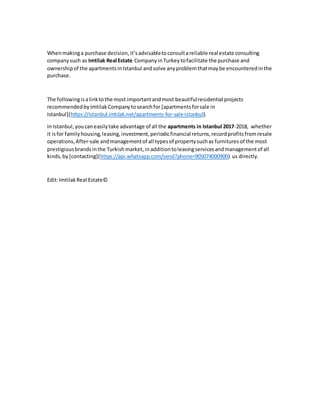 Whenmakinga purchase decision,it’sadvisabletoconsultareliable real estate consulting
companysuch as Imtilak Real Estate CompanyinTurkeytofacilitate the purchase and
ownershipof the apartmentsinIstanbul andsolve anyproblemthatmaybe encounteredinthe
purchase.
The followingisalinktothe most importantandmost beautifulresidential projects
recommendedbyImtilakCompanytosearchfor [apartmentsforsale in
Istanbul](https://istanbul.imtilak.net/apartments-for-sale-istanbul).
In Istanbul,youcaneasilytake advantage of all the apartments in Istanbul 2017-2018, whether
it isfor familyhousing,leasing,investment,periodicfinancial returns,recordprofitsfromresale
operations,After-sale andmanagementof all typesof propertysuchas furnitures of the most
prestigiousbrandsinthe Turkishmarket,inadditiontoleasingservicesandmanagementof all
kinds,by [contacting](https://api.whatsapp.com/send?phone=905074000900) us directly.
Edit:ImtilakReal Estate©
 