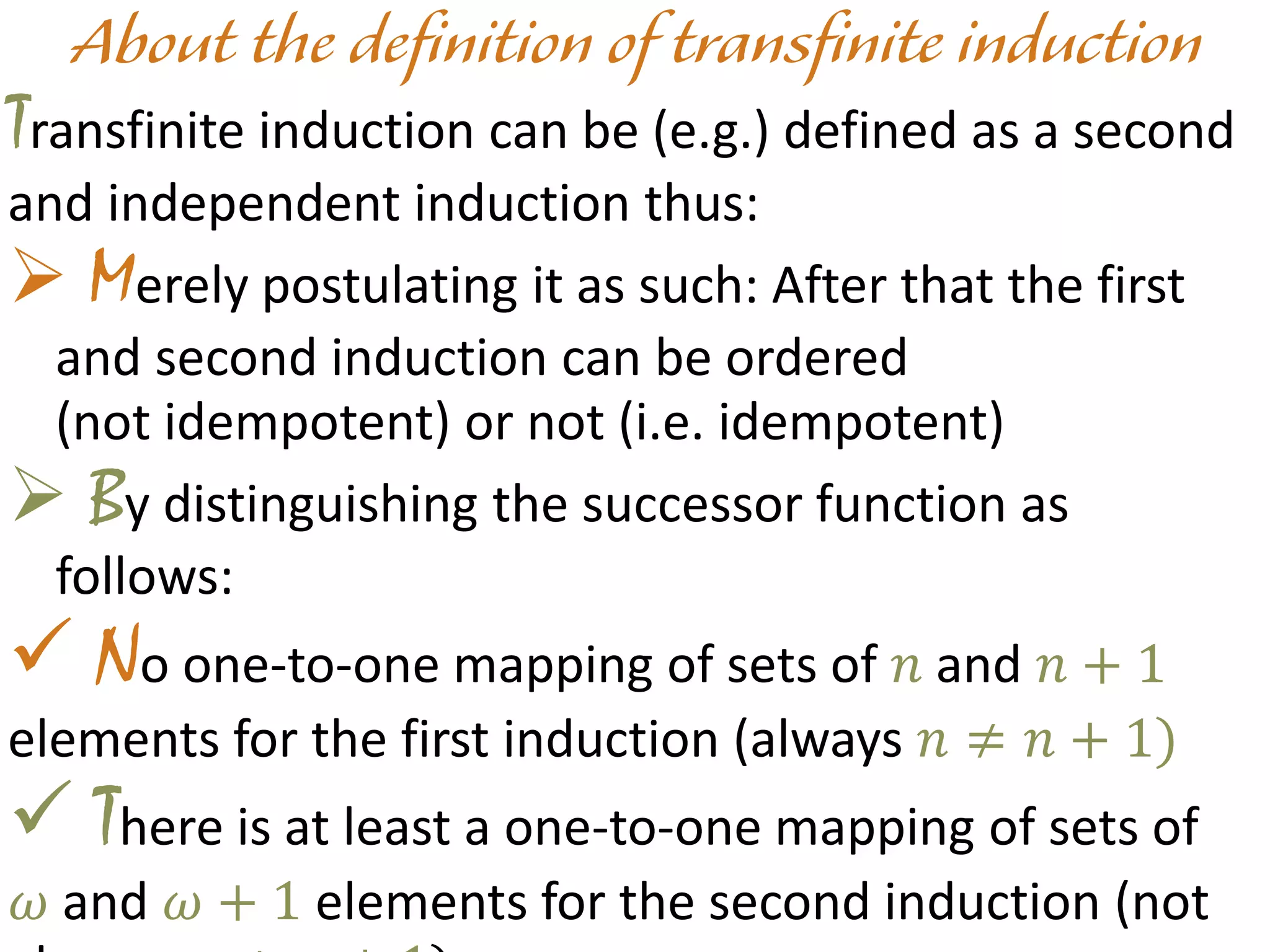 Transfinite induction can be (e.g.) defined as a second
and independent induction thus:
 Merely postulating it as such: After that the first
and second induction can be ordered
(not idempotent) or not (i.e. idempotent)
 By distinguishing the successor function as
follows:
 No one-to-one mapping of sets of 𝑛 and 𝑛 + 1
elements for the first induction (always 𝑛 ≠ 𝑛 + 1)
 There is at least a one-to-one mapping of sets of
𝜔 and 𝜔 + 1 elements for the second induction (not
 