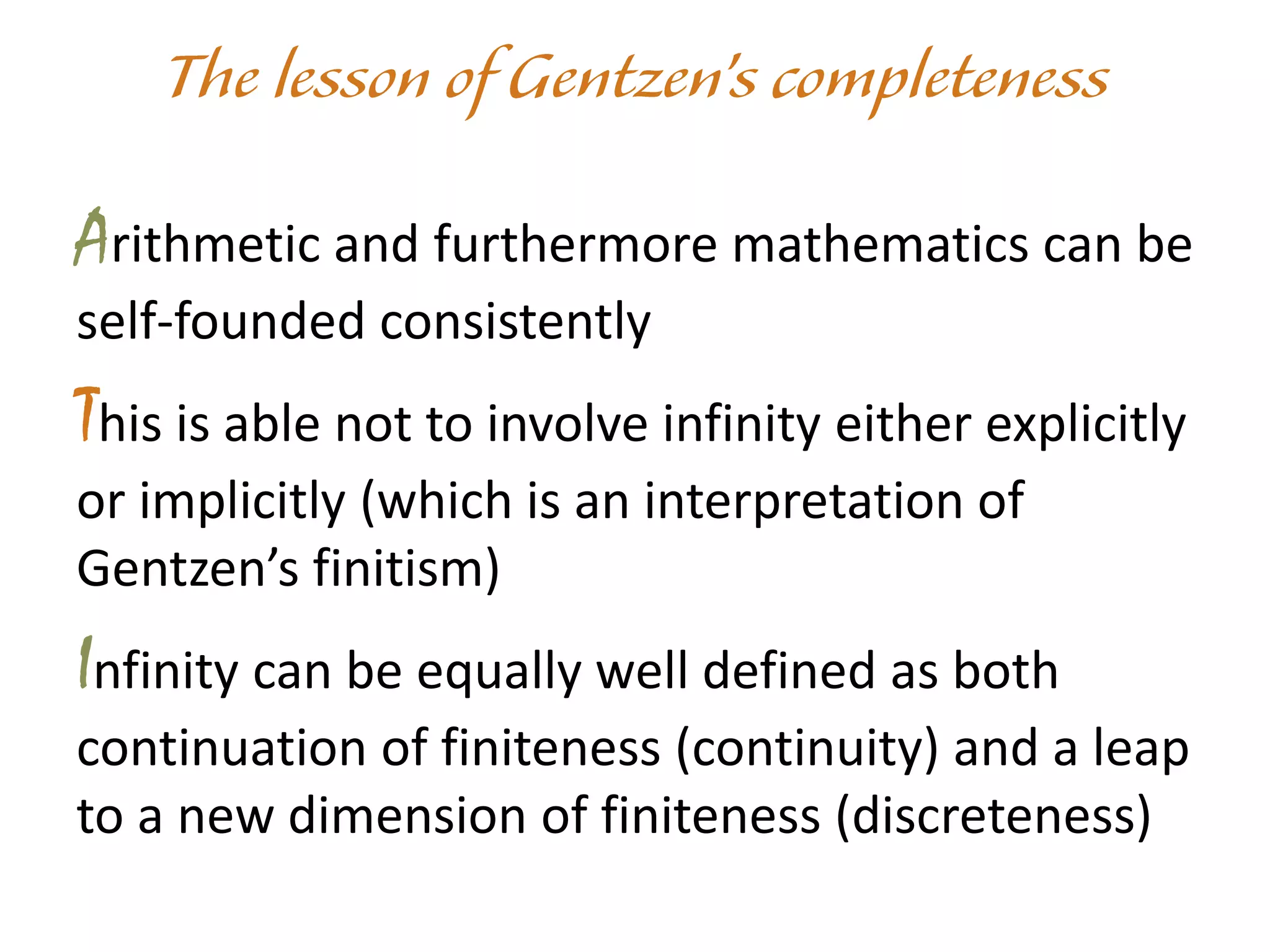 Arithmetic and furthermore mathematics can be
self-founded consistently
This is able not to involve infinity either explicitly
or implicitly (which is an interpretation of
Gentzen’s finitism)
Infinity can be equally well defined as both
continuation of finiteness (continuity) and a leap
to a new dimension of finiteness (discreteness)
 