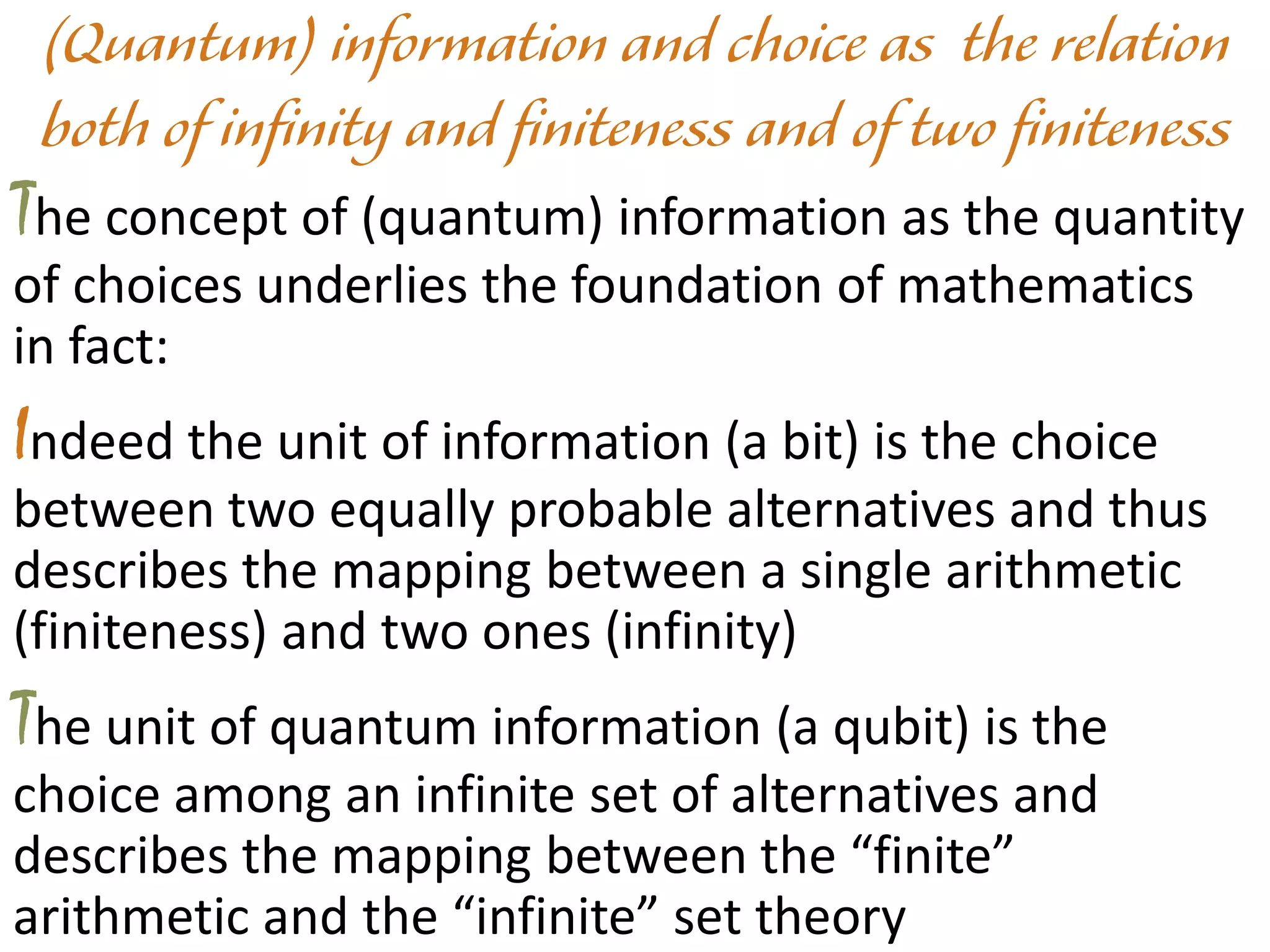 The concept of (quantum) information as the quantity
of choices underlies the foundation of mathematics
in fact:
Indeed the unit of information (a bit) is the choice
between two equally probable alternatives and thus
describes the mapping between a single arithmetic
(finiteness) and two ones (infinity)
The unit of quantum information (a qubit) is the
choice among an infinite set of alternatives and
describes the mapping between the “finite”
arithmetic and the “infinite” set theory
 