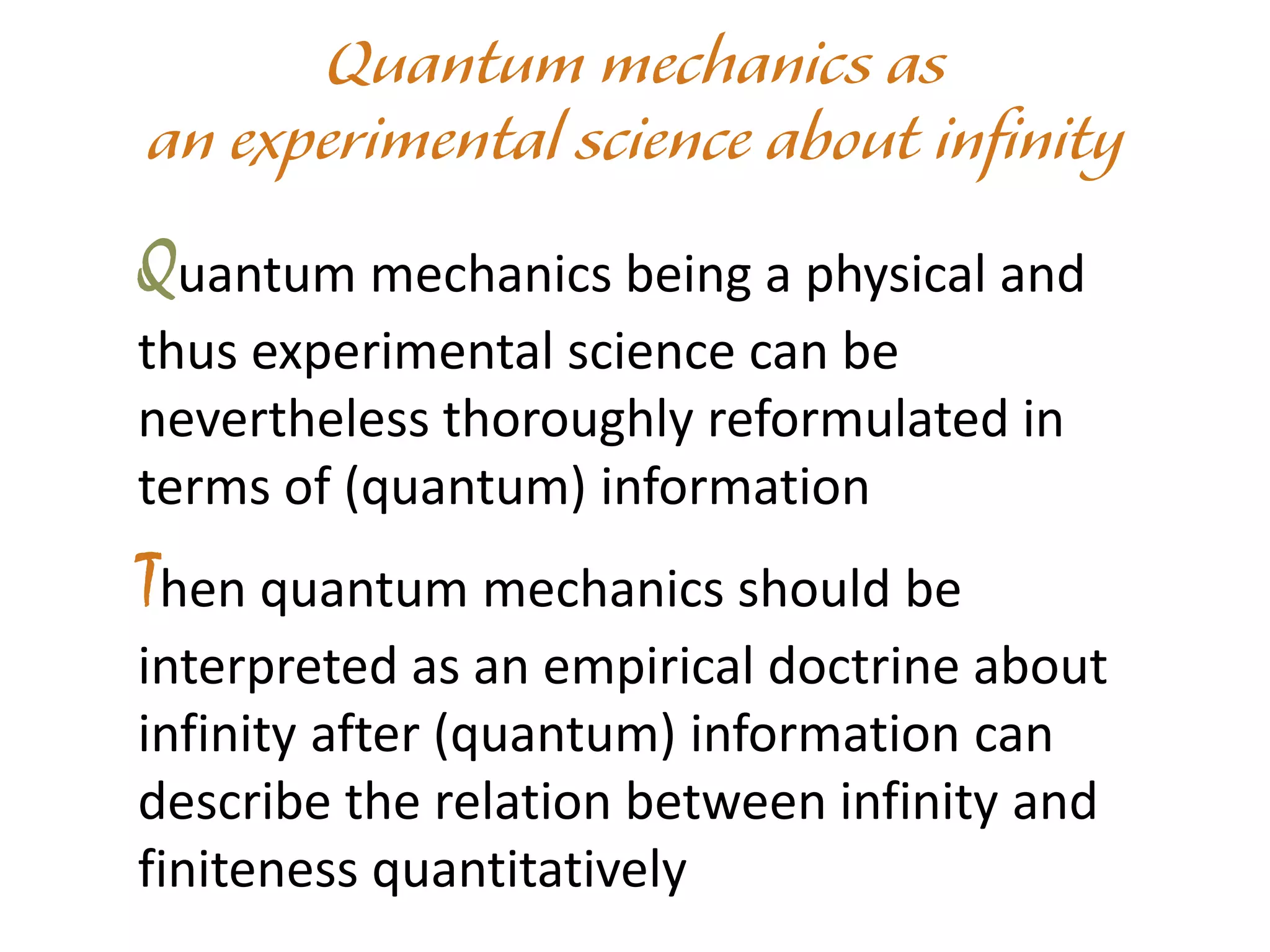 Quantum mechanics being a physical and
thus experimental science can be
nevertheless thoroughly reformulated in
terms of (quantum) information
Then quantum mechanics should be
interpreted as an empirical doctrine about
infinity after (quantum) information can
describe the relation between infinity and
finiteness quantitatively
 