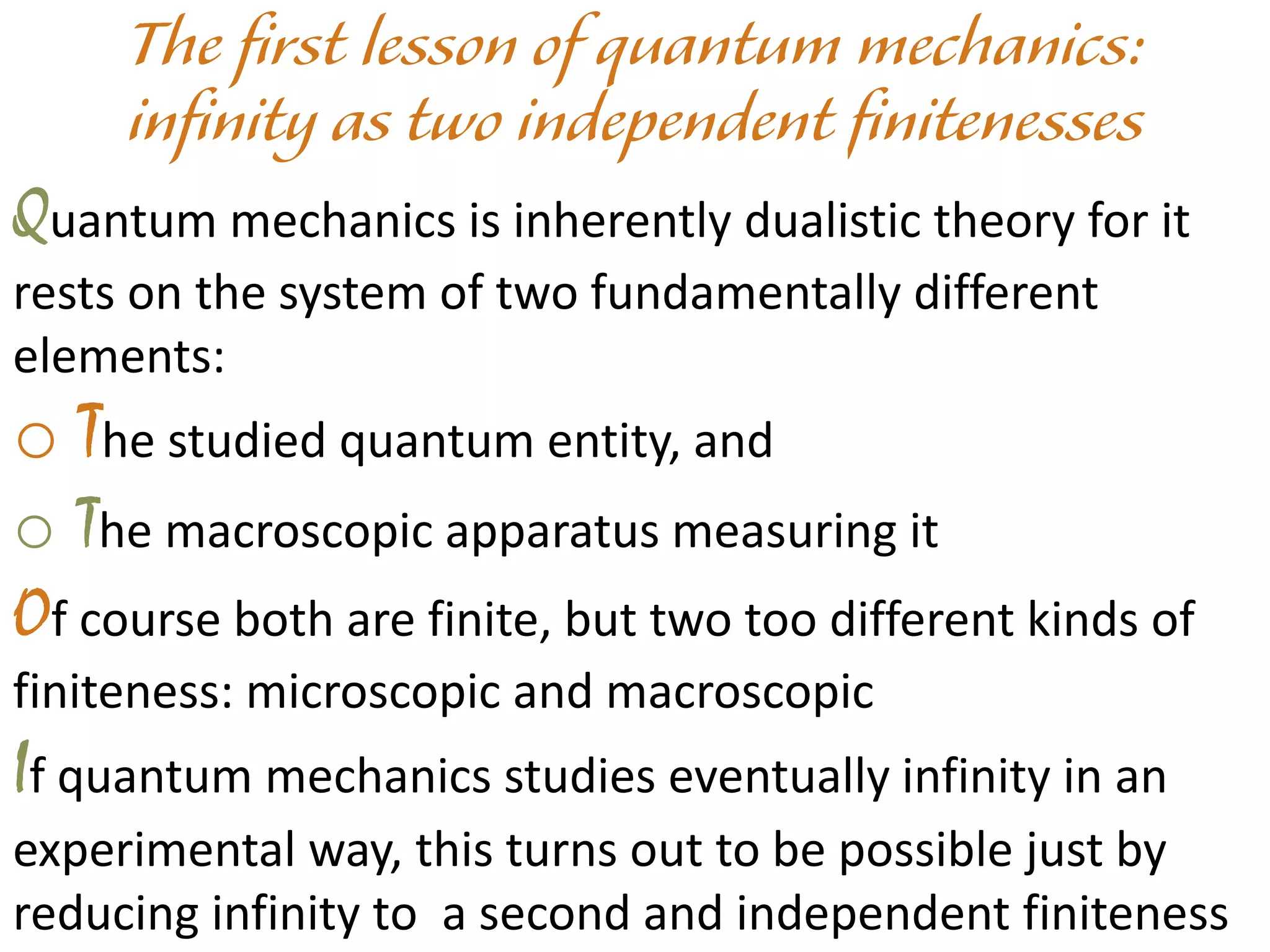 Quantum mechanics is inherently dualistic theory for it
rests on the system of two fundamentally different
elements:
o The studied quantum entity, and
o The macroscopic apparatus measuring it
Of course both are finite, but two too different kinds of
finiteness: microscopic and macroscopic
If quantum mechanics studies eventually infinity in an
experimental way, this turns out to be possible just by
reducing infinity to a second and independent finiteness
 