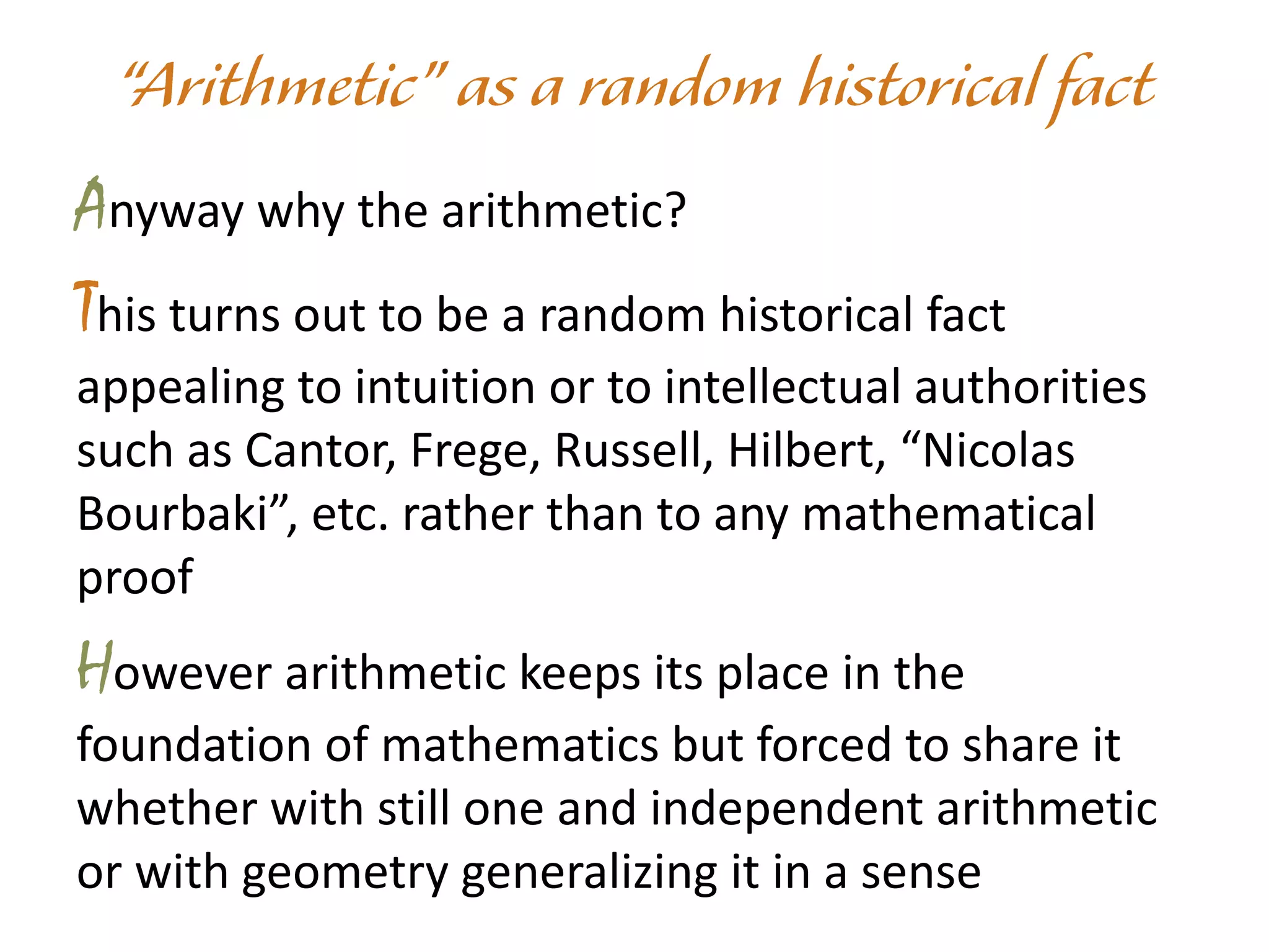 Anyway why the arithmetic?
This turns out to be a random historical fact
appealing to intuition or to intellectual authorities
such as Cantor, Frege, Russell, Hilbert, “Nicolas
Bourbaki”, etc. rather than to any mathematical
proof
However arithmetic keeps its place in the
foundation of mathematics but forced to share it
whether with still one and independent arithmetic
or with geometry generalizing it in a sense
 