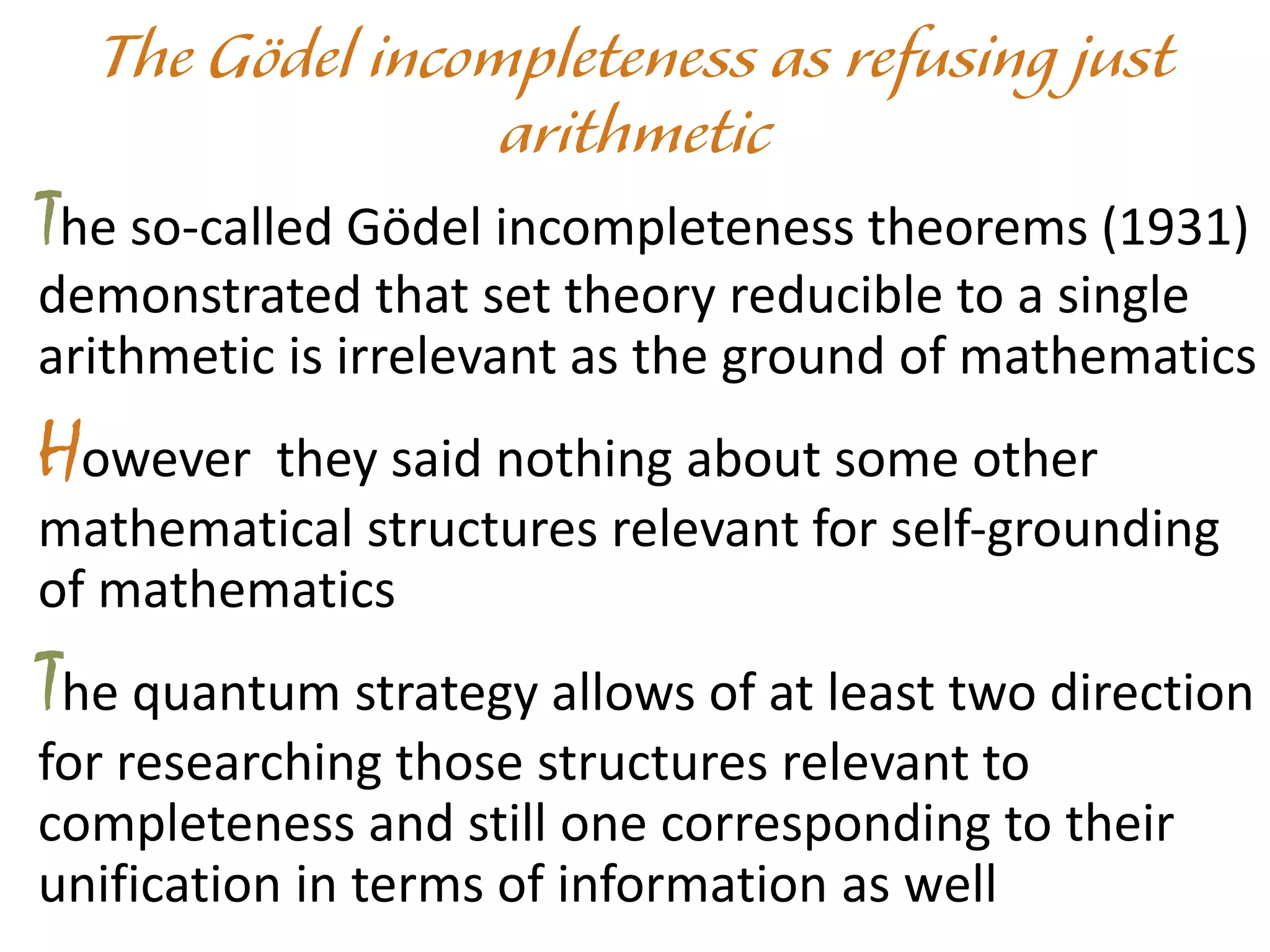 The so-called Gödel incompleteness theorems (1931)
demonstrated that set theory reducible to a single
arithmetic is irrelevant as the ground of mathematics
However they said nothing about some other
mathematical structures relevant for self-grounding
of mathematics
The quantum strategy allows of at least two direction
for researching those structures relevant to
completeness and still one corresponding to their
unification in terms of information as well
 