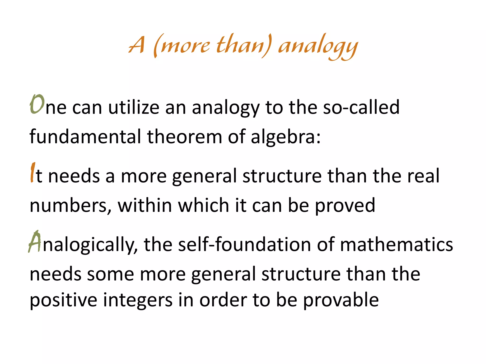 One can utilize an analogy to the so-called
fundamental theorem of algebra:
It needs a more general structure than the real
numbers, within which it can be proved
Analogically, the self-foundation of mathematics
needs some more general structure than the
positive integers in order to be provable
 