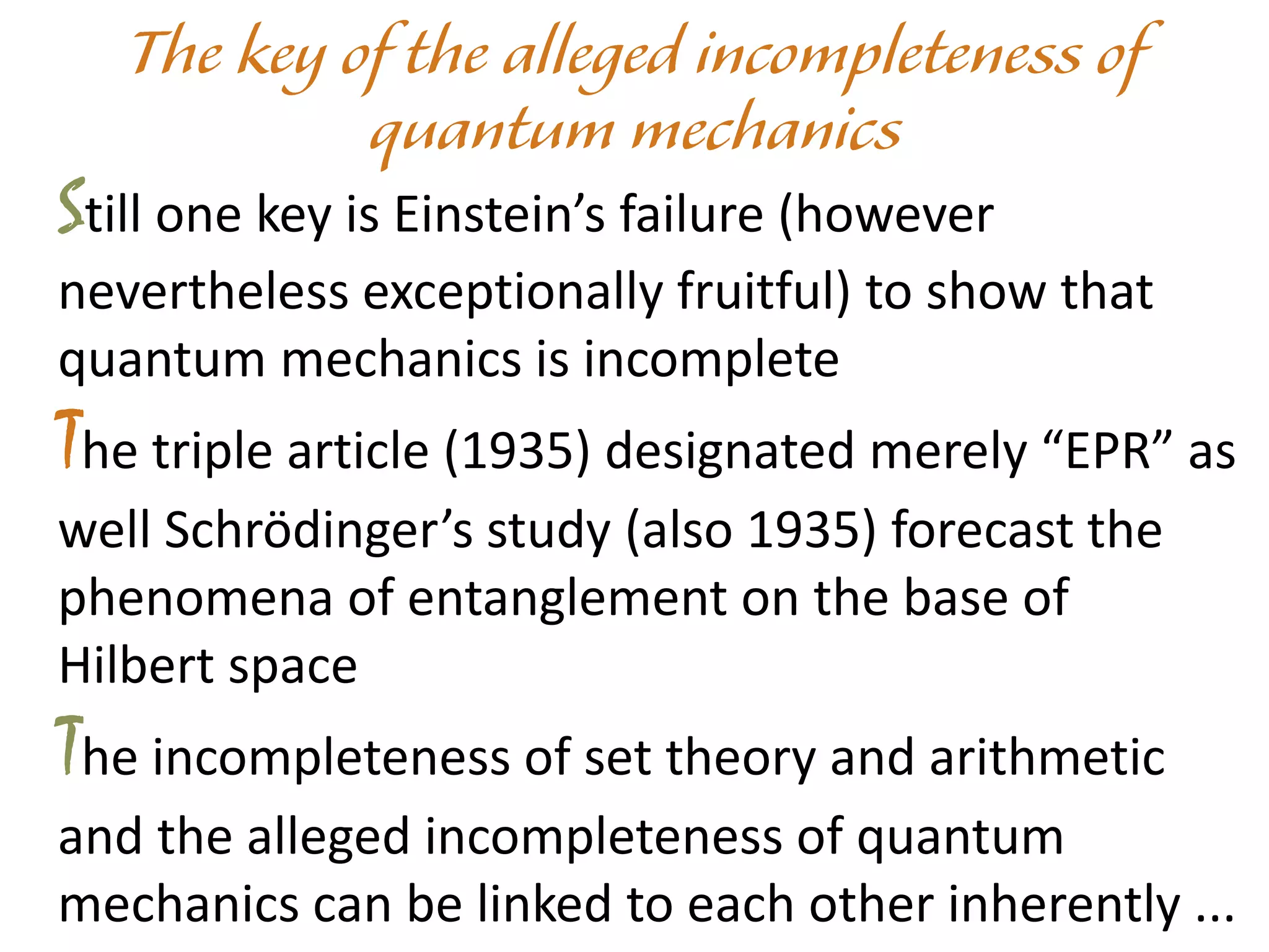 Still one key is Einstein’s failure (however
nevertheless exceptionally fruitful) to show that
quantum mechanics is incomplete
The triple article (1935) designated merely “EPR” as
well Schrödinger’s study (also 1935) forecast the
phenomena of entanglement on the base of
Hilbert space
The incompleteness of set theory and arithmetic
and the alleged incompleteness of quantum
mechanics can be linked to each other inherently ...
 