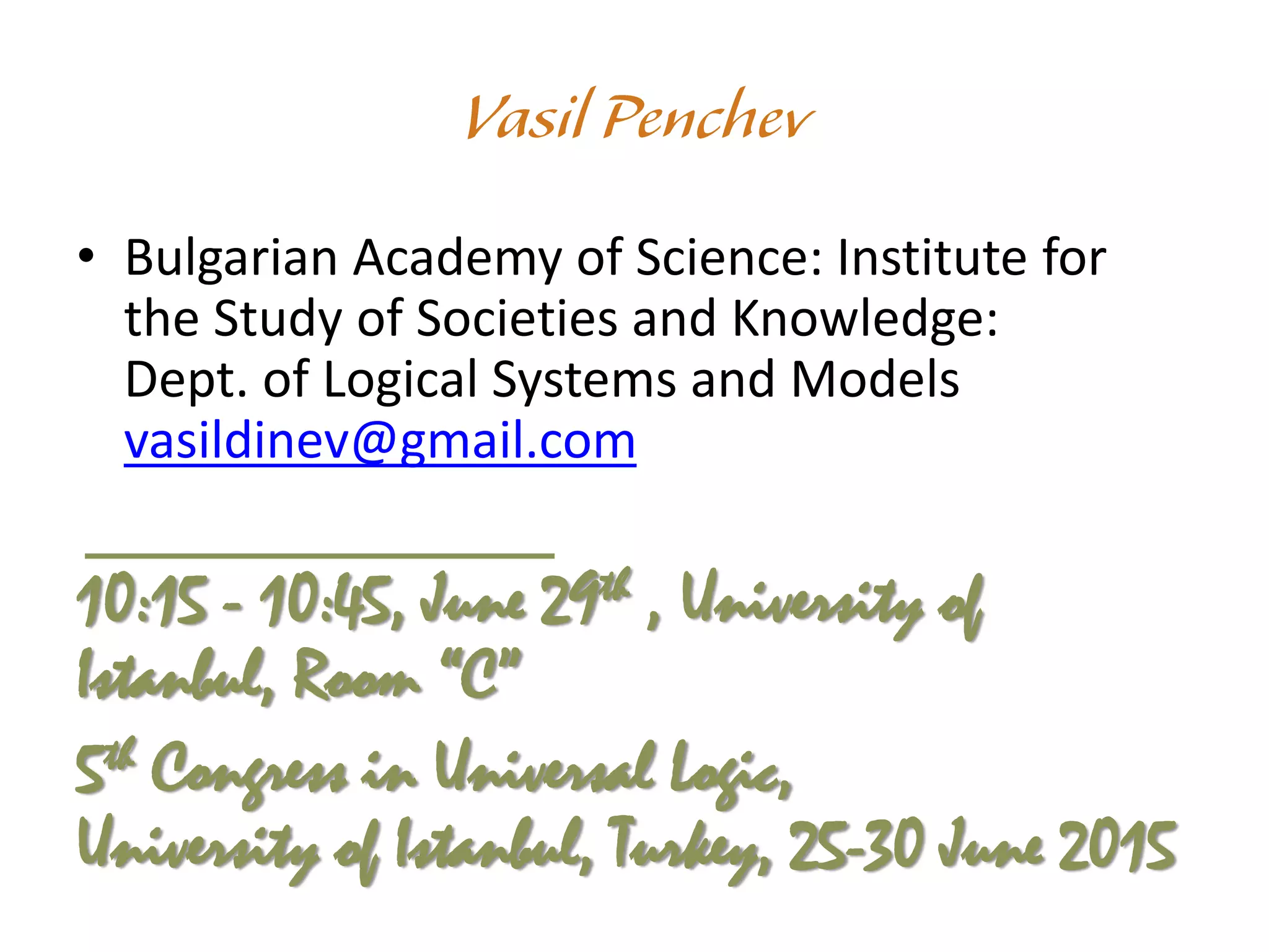 • Bulgarian Academy of Science: Institute for
the Study of Societies and Knowledge:
Dept. of Logical Systems and Models
vasildinev@gmail.com
10:15 - 10:45, June 29th , University of
Istanbul, Room “C”
5th Congress in Universal Logic,
University of Istanbul, Turkey, 25-30 June 2015
 