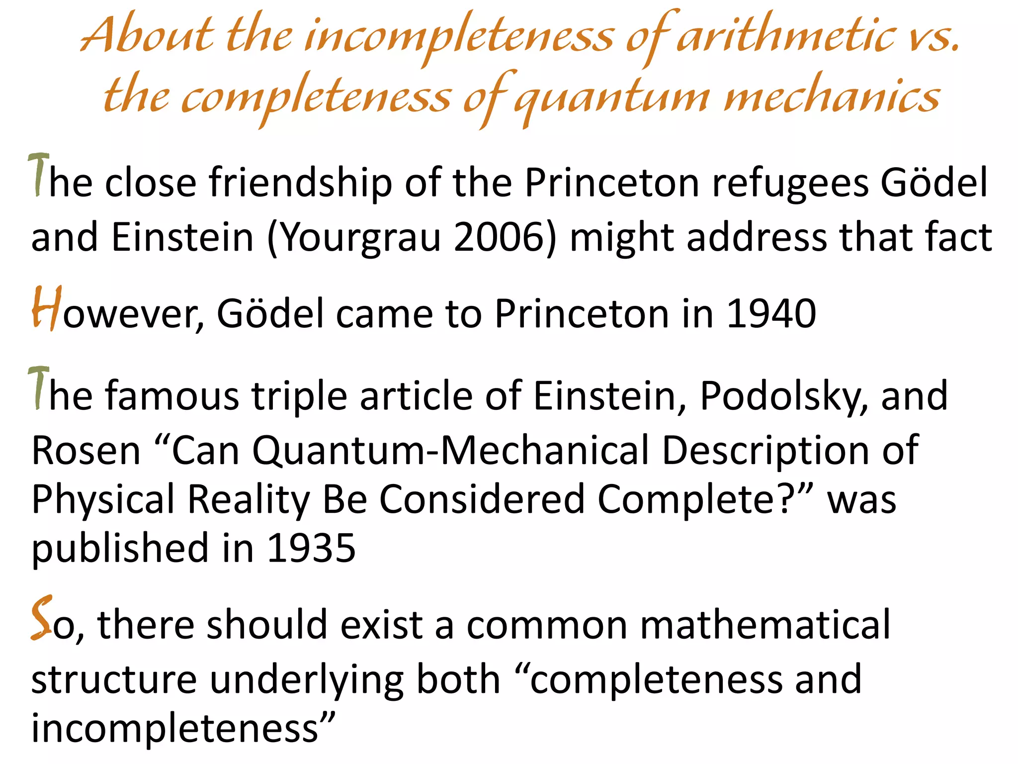 The close friendship of the Princeton refugees Gödel
and Einstein (Yourgrau 2006) might address that fact
However, Gödel came to Princeton in 1940
The famous triple article of Einstein, Podolsky, and
Rosen “Can Quantum-Mechanical Description of
Physical Reality Be Considered Complete?” was
published in 1935
So, there should exist a common mathematical
structure underlying both “completeness and
incompleteness”
 