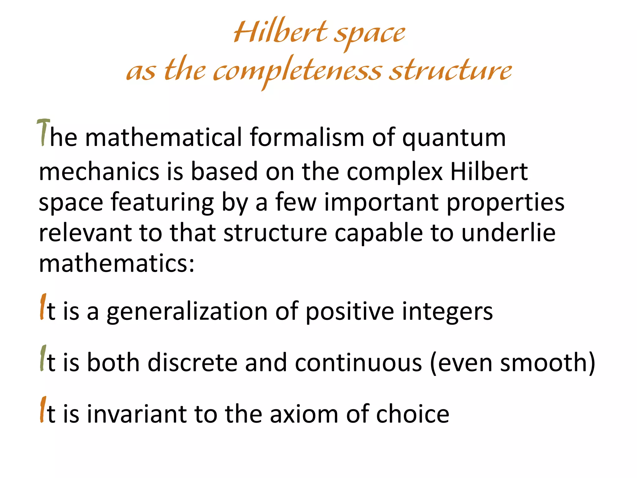 The mathematical formalism of quantum
mechanics is based on the complex Hilbert
space featuring by a few important properties
relevant to that structure capable to underlie
mathematics:
It is a generalization of positive integers
It is both discrete and continuous (even smooth)
It is invariant to the axiom of choice
 