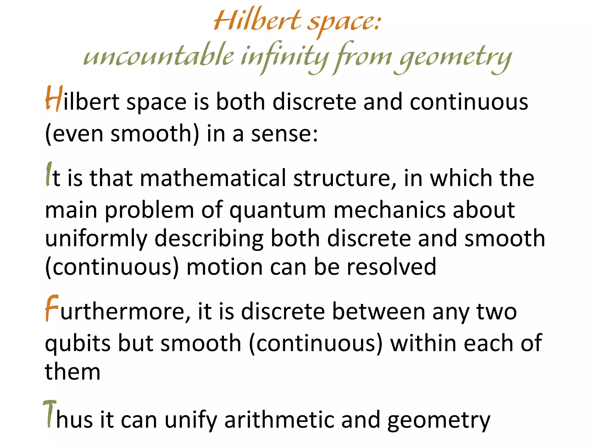 Hilbert space is both discrete and continuous
(even smooth) in a sense:
It is that mathematical structure, in which the
main problem of quantum mechanics about
uniformly describing both discrete and smooth
(continuous) motion can be resolved
Furthermore, it is discrete between any two
qubits but smooth (continuous) within each of
them
Thus it can unify arithmetic and geometry
 