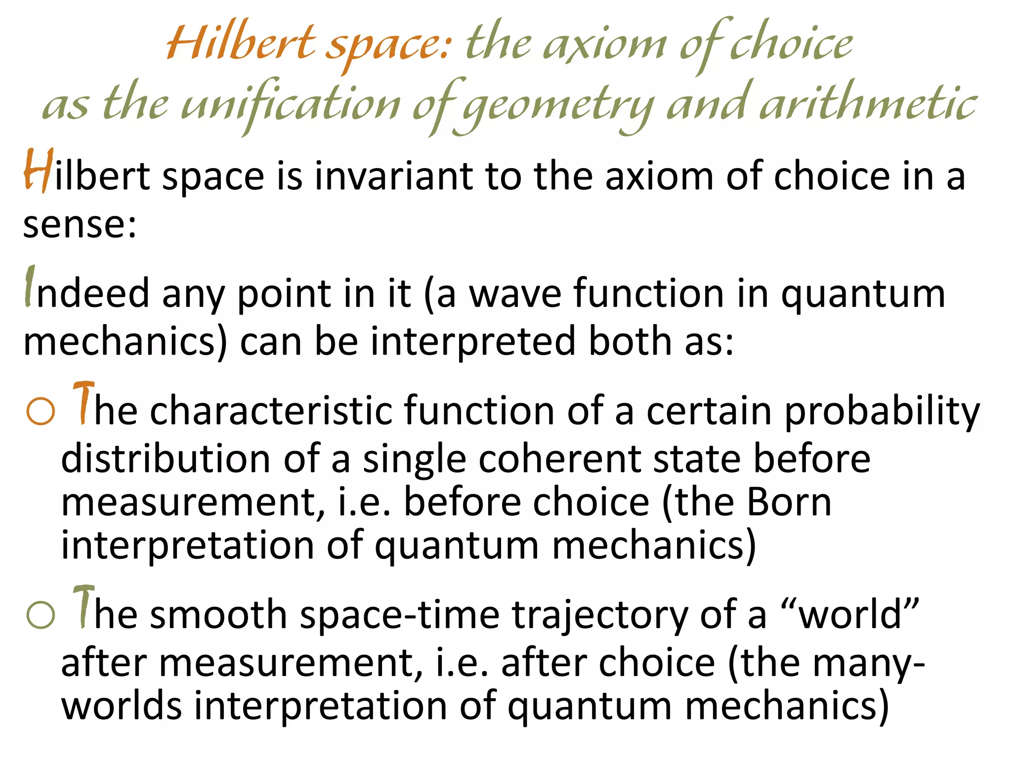 Hilbert space is invariant to the axiom of choice in a
sense:
Indeed any point in it (a wave function in quantum
mechanics) can be interpreted both as:
o The characteristic function of a certain probability
distribution of a single coherent state before
measurement, i.e. before choice (the Born
interpretation of quantum mechanics)
o The smooth space-time trajectory of a “world”
after measurement, i.e. after choice (the many-
worlds interpretation of quantum mechanics)
 
