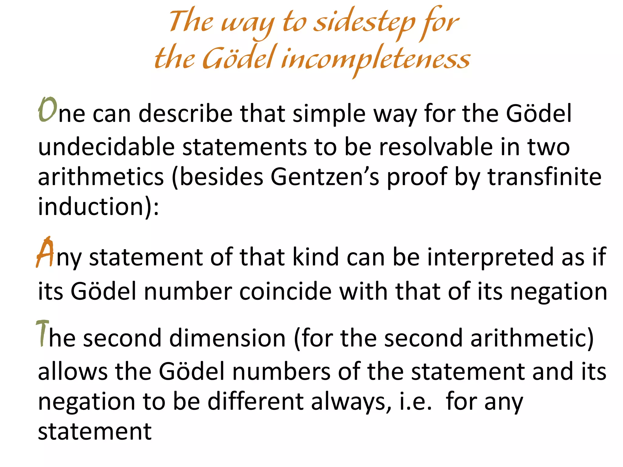 One can describe that simple way for the Gödel
undecidable statements to be resolvable in two
arithmetics (besides Gentzen’s proof by transfinite
induction):
Any statement of that kind can be interpreted as if
its Gödel number coincide with that of its negation
The second dimension (for the second arithmetic)
allows the Gödel numbers of the statement and its
negation to be different always, i.e. for any
statement
 