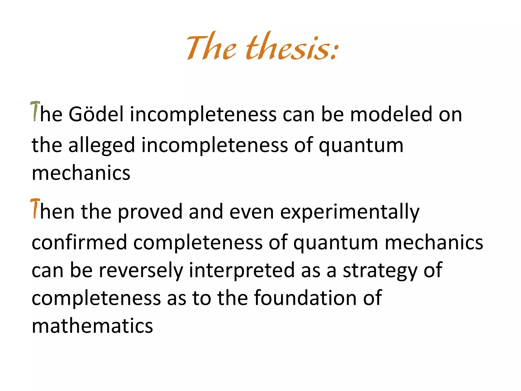 The Gödel incompleteness can be modeled on
the alleged incompleteness of quantum
mechanics
Then the proved and even experimentally
confirmed completeness of quantum mechanics
can be reversely interpreted as a strategy of
completeness as to the foundation of
mathematics
 