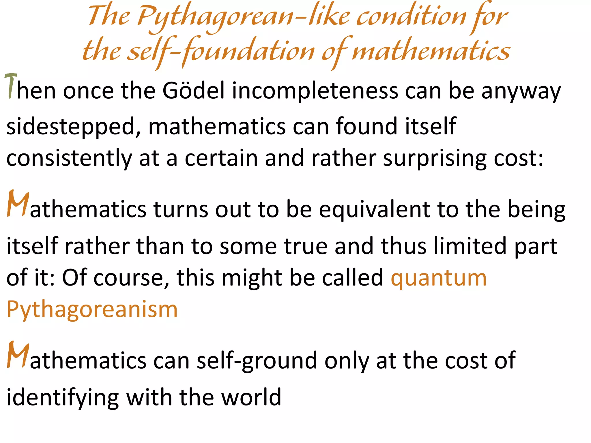 Then once the Gödel incompleteness can be anyway
sidestepped, mathematics can found itself
consistently at a certain and rather surprising cost:
Mathematics turns out to be equivalent to the being
itself rather than to some true and thus limited part
of it: Of course, this might be called quantum
Pythagoreanism
Mathematics can self-ground only at the cost of
identifying with the world
 