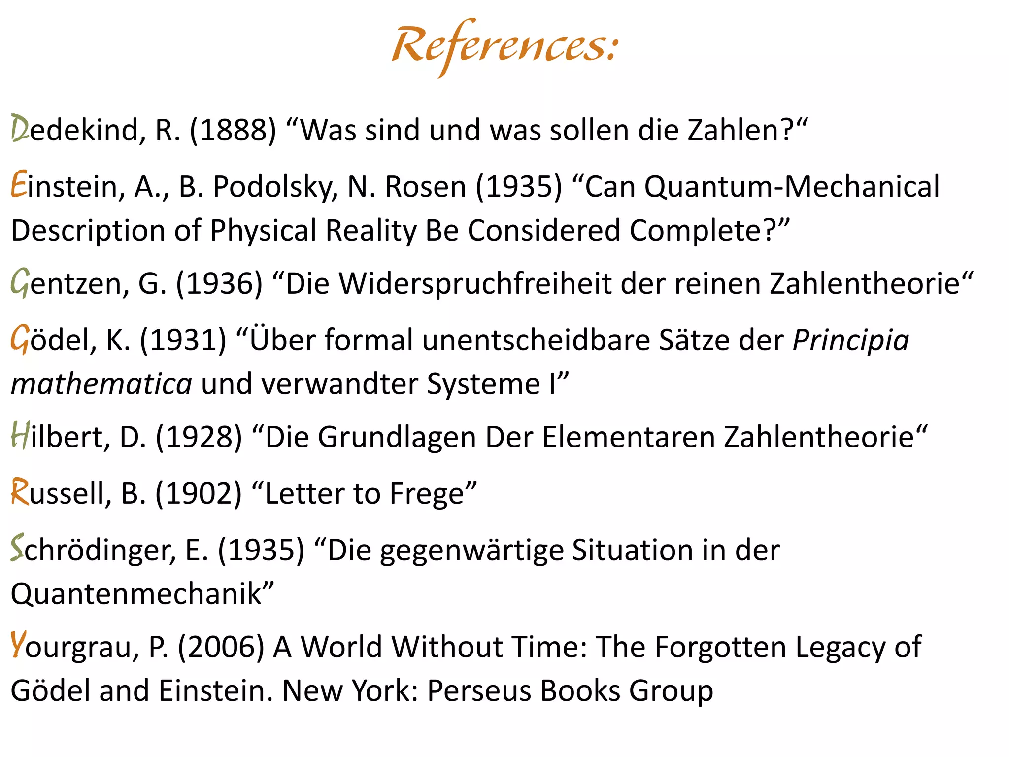 Dedekind, R. (1888) “Was sind und was sollen die Zahlen?“
Einstein, A., B. Podolsky, N. Rosen (1935) “Can Quantum-Mechanical
Description of Physical Reality Be Considered Complete?”
Gentzen, G. (1936) “Die Widerspruchfreiheit der reinen Zahlentheorie“
Gödel, K. (1931) “Über formal unentscheidbare Sätze der Principia
mathematica und verwandter Systeme I”
Hilbert, D. (1928) “Die Grundlagen Der Elementaren Zahlentheorie“
Russell, B. (1902) “Letter to Frege”
Schrödinger, E. (1935) “Die gegenwärtige Situation in der
Quantenmechanik”
Yourgrau, P. (2006) A World Without Time: The Forgotten Legacy of
Gödel and Einstein. New York: Perseus Books Group
 