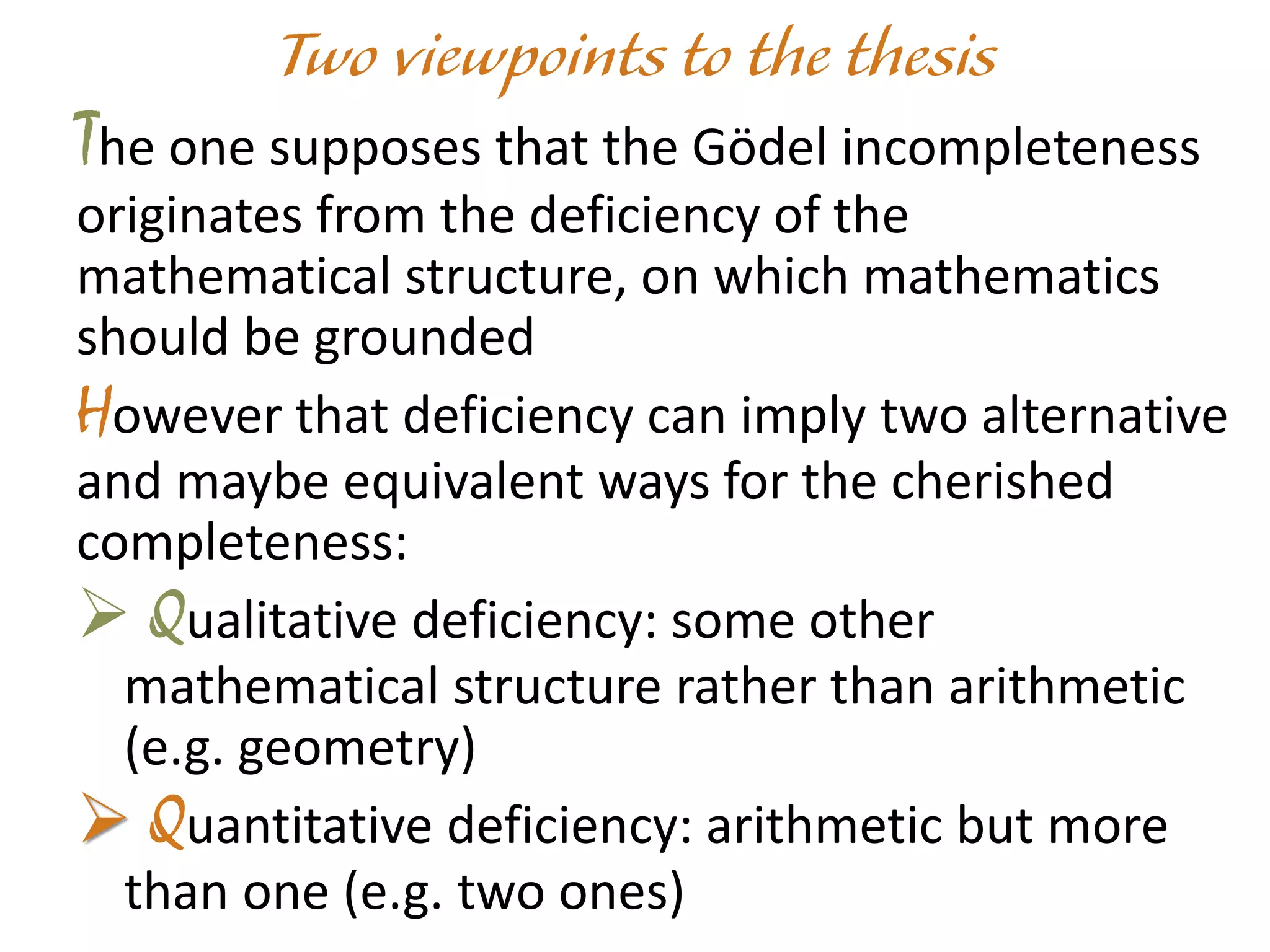 The one supposes that the Gödel incompleteness
originates from the deficiency of the
mathematical structure, on which mathematics
should be grounded
However that deficiency can imply two alternative
and maybe equivalent ways for the cherished
completeness:
 Qualitative deficiency: some other
mathematical structure rather than arithmetic
(e.g. geometry)
 Quantitative deficiency: arithmetic but more
than one (e.g. two ones)
 