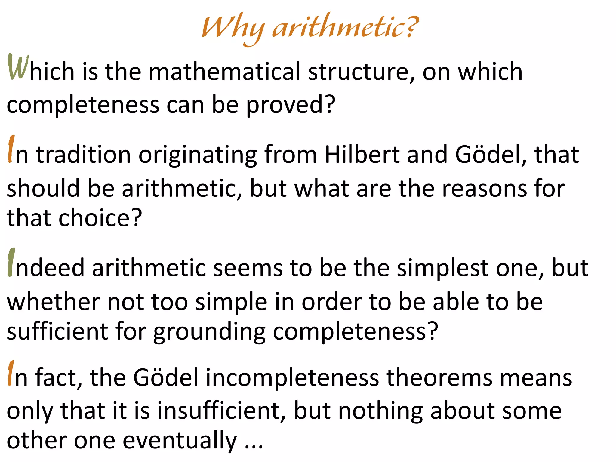 Which is the mathematical structure, on which
completeness can be proved?
In tradition originating from Hilbert and Gödel, that
should be arithmetic, but what are the reasons for
that choice?
Indeed arithmetic seems to be the simplest one, but
whether not too simple in order to be able to be
sufficient for grounding completeness?
In fact, the Gödel incompleteness theorems means
only that it is insufficient, but nothing about some
other one eventually ...
 