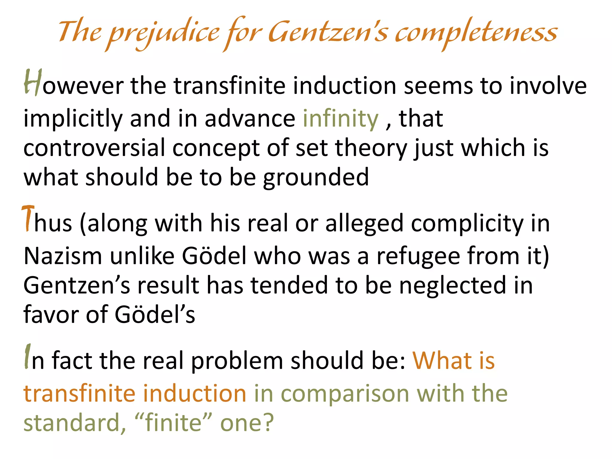 However the transfinite induction seems to involve
implicitly and in advance infinity , that
controversial concept of set theory just which is
what should be to be grounded
Thus (along with his real or alleged complicity in
Nazism unlike Gödel who was a refugee from it)
Gentzen’s result has tended to be neglected in
favor of Gödel’s
In fact the real problem should be: What is
transfinite induction in comparison with the
standard, “finite” one?
 