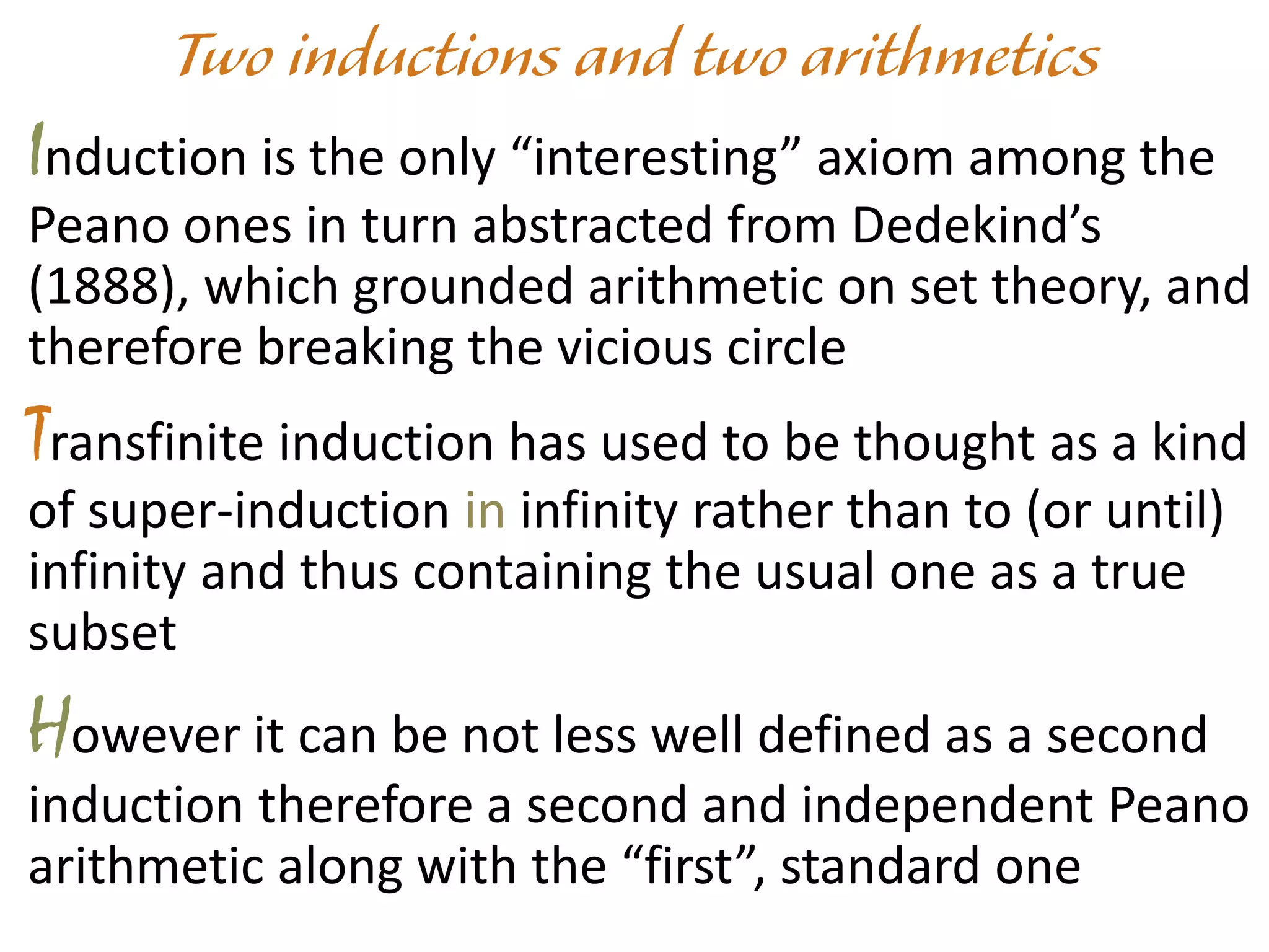 Induction is the only “interesting” axiom among the
Peano ones in turn abstracted from Dedekind’s
(1888), which grounded arithmetic on set theory, and
therefore breaking the vicious circle
Transfinite induction has used to be thought as a kind
of super-induction in infinity rather than to (or until)
infinity and thus containing the usual one as a true
subset
However it can be not less well defined as a second
induction therefore a second and independent Peano
arithmetic along with the “first”, standard one
 