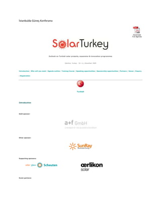 İstanbulda Güneş Konferansı<br />Solar Turkey<br />Outlook on Turkish solar projects, expansion & innovation programmes<br />Istanbul, Turkey:  10—11, December 2009<br />Introduction | Who will you meet | Agenda outline | Training Course | Speaking opportunities | Sponsorship opportunities | Partners | Venue | Enquiry | Registration<br />Turkish <br />Introduction<br />Gold sponsor:<br />Silver sponsor:<br />Supporting sponsors:<br />Event partners:<br />The increasing momentum in meeting the EU 2020 sustainable energy ordeal has engaged the Turkish government in a thorough review and reassessment of its renewable energy infrastructures. Disruptive innovations in solar energy conversion, processing and distribution are profoundly and rapidly transforming the state of the solar energy reliability and increasing its future potential. <br />With its advantageous geographical location in Europe, Turkey insolation values and conditions for solar power generation are limitless. A yearly average solar radiation at 1311kWh/m2 has turned solar energy into Turkey's most important alternative clean energy resources.<br />Hundreds of business ventures support the burgeoning Turkish solar sector by offering high quality manufacturing and roughly 750,000m2 export capacity. As the country is readying itself to tap further into its renewable energy potential, incremental implementation are needed to solidify the long-term development strategy and consolidate the structure of the sector.<br />In line with its new environmental strategy and through its agency (EMRA), the Turkish government manages to keep up with the fast-transforming state of solar energy, provides seamless access to the resources for suppliers, traders or users and, increases the regulations & policies flexibility to alleviate private investment in energy infrastructure projects or facilitate the market penetration.<br />In addition, in the global race for local energy production self-sufficiency, the Turkish government's planning and initiatives proves its resourcefulness and ability to rapidly reach its objectives.<br />Despite the year long economic downturn, reports show growing interests from the investment & banking community in funding energy-related and environmentally-efficient infrastructure projects. A rising number of business ventures in Turkey supported by private equities are turning the Turkish nascent solar energy market place into a viable economic sector.<br />The Turkish solar community (business, institutions, industry, academic) must capitalize on the country's geological advantage, position Turkey's solar sector (innovation & production) for future global leadership, transform investments trends into long-term sustainable strategy and prepare its current solar energy capabilities for sudden surge in local and global renewable energy demand.<br />Join solar experts to debate, network and discuss the Turkish solar markets.<br />Attend and gain a crucial advantage in this huge potential solar market<br />Turkish Government are set to pass new renewable energy legislation in Autumn 09<br />Meet key players and make new contacts as the market passes its tipping point<br />2 million square meters already installed<br />Understand the Opportunities in PV, Solar Thermal and CSP across Turkey<br />Benefit from unparalleled networking opportunities - the Global Solar Series has attracted over 700 high profile attendees this year<br />Who will you meet?<br />The conference will bring together key players from the solar industry and the financial community with an unrivalled combination of solar technology developers, manufacturers, distributors and project developers. You will have chance to network with:<br />Federal and State government officials and regulators<br />utilities<br />solar technology manufacturers<br />solar project developers<br />venture capital firms<br />private equity funds<br />banks<br />solar distributors and installers<br />technology research and development companies<br />industry analysts<br />legal experts and consultants<br />Companies attending previous Green Power Solar Events include:<br />Abengoa Solar, Alstom Power, Amonix Inc, Ausra, Banco Santander, BP Alternative Energy, Bertrams Heatec AG, Bertsch Ecopower, Best Solar Hi-Tech Co Ltd, BrightSource Energy, BSW-Solar, Climate Change Capital, CNRS, Cobra ,ConocoPhillips, Cool Earth Solar, Corning Inc, DLR, Eco Energy Ltd, Edison, EIB, Emerging Energy Research, Enfinity, ENI, EON, Epuron, Ernst & Young, Esolar, European Commission, ExxonMobil Chemical Company, Flowserve, Foresight Group, FORBES, GE Energy, Gorosabel, Greenpeace International, Guardian Glass, Hamburg Climate Protection Foundation, Hazel Capital LLP, Ibersolar Energia SA, International Energy Agency, KfW, Kockums AB, Kleiner, Perkins, Caulfield and Byers, Large-scale Solar Association, Lotus Solar Technologies, Louys Consulting, Martifer, McKinsey, Menova Energy, Merloni Progetti, Mitsubishi Corp, Mountain Cleantech, Nanosolar, Navigant Consulting Inc, New Energy Finance, NREL, NV Energy, NOTS BV, Novatec-Biosol, Ormat, P&T Technologia IbER, Q-Cells, Rabobank, Rotem Industries, Satcon, Schott Solar, Sempra Generation, Siemens AG, Skyfuel, SENER, Sharp, Solar Millennium, Solar Reserve, SolarPACES, Solon Corp,Solucar Power, SolFocus, SoloPower Inc, Southern California Edison, Stirling Energy Systems, SunPower Corp, Terravita, ThermoSolar Power LLC, Tokyo Institute of Technology, Tokyo Institute of Technology, TREC Trinity Ventures, Vattenfall, Verbund Management Service, US Department of Energy, US Digital, Western Governors' Association, WorleyParsons<br />Agenda Outline:<br />KEYNOTE SESSIONS<br />General outlook on the Turkish Solar Energy Market PlaceThe impact of environmental initiatives, the need for solar energy infrastructure and the increasing domestic and industrial demand for clean energy are among the most important issues facing solar energy sector in Turkey over the coming ten years.<br />Pitfalls<br />Challenges<br />Gains<br />Assessing Turkey preparedness/readiness for future surge in solar energy demand<br />Facts, figures and statistics<br />Future distribution<br />Pricing<br />Feed-in-Tariff: defining solar energy as a key business driver for a recovering economy and a critical incentive to increase renewable energy uptake<br />High initial capital cost involved in the development of solar energy projects forced businesses to seek alternative options to insure substantial (short or long term) ROI. In order to sustain the solar sector long-term success and insure an increase in renewable energy domestic/industrial usage uptake, regulators must implement the flexibility of the existing regulatory environment.<br />Turkish case study<br />Policies<br />Alternatives<br />PPP & PPA: implementing solar energy infrastructure project financing<br />PPP<br />PPA (non-profit, governmental, commercial)<br />Hybrid options<br />TURKISH SOLAR ENERGY INFRASTRUCTURE PROJECT DEVELOPMENT MECHANISMS Viable business case and necessary requirements for solar energy production/supply in Turkey<br />Feasibility<br />Commercial viability<br />Project funding/financing structure<br />Realistic road-map for solar power plant creation<br />Planning<br />Building<br />Designing<br />Managing<br />Operating<br />Best practices for successful partnership strategy in an ongoing project <br />Selection process<br />Prequalification requirements<br />ROI measurement<br />Vertical investment: solar manufacturing, research and innovation<br />Solar heating (air, water pumping…)<br />Photovoltaic cell material<br />Solar flat plate collector<br />Parabolic through power plants<br />Policy and regulation review: regulating to boost the solar energy sector<br />EMRA<br />Provisions of the quot;
Renewable Energy Lawquot;
<br />Tendering processes for solar energy<br />EU compliance updates<br />PROJECTS STATUS UPDATES <br />PV-wind-diesel generator hybrid power system in an island in Fethiye-MUGLA <br />SOLAR TECHNOLOGY AND INNOVATION<br />Assessment of solar energy domestic / industrial usage<br />Implementation of solar heating/electricity distribution<br />Building a solar energy power plant (feasibility and viability assessment)<br />Solar thermal energy<br />Photovoltaic energy generation status and projects<br />SOLAR PROJECT FINANCE<br />PPP with private equities/investment banks/local & institutional investors<br />PPA<br />Hybrid<br />right0PLUS: Solar 101 - Training course<br />A 1-day primer for non-engineers9th December <br />Course objectives:<br />Whether you are new to the industry or simply want to refresh and update your knowledge, this one-day training course will ensure you are up-to-speed with the key, fundamental aspects of the solar energy industry. You will learn both about the key technologies for harnessing the sun's energy - photovoltaics and solar thermal - and the factors which will decide their commercial success or failure.<br />Technologies are placed in their relevant business context, with reference to the potential solar resource and the energy market as a whole, and considering some of the practical, economic and regulatory factors affecting demand and supply.<br />Click here for the full agenda.<br />Speaking Opportunities<br />If you are interested in speaking at this event please submit a speaking proposal (presentation title, 4-5 bullet points and brief synopsis) to Prudence Kolong:E-mail: prudence.kolong@greenpowerconferences.com<br />Sponsorship & Exhibition Opportunities<br />Gold sponsor:<br />a+f GmbH develops and markets technologies for making effective use of available solar energy on an industrial scale.<br />The Wuerzburg-based company a+f GmbH has been in business for 25 years as a machine and plant manufacturer. As a subsidiary of the GILDEMEISTERgroup, the world’s largest manufacturer of metal-cutting machine tools, a+f GmbH has access to the know-how and skills of the parent company. In addition to a strategic focus on the procurement of castings, steel and machine components, the company provides the development, project planning, implementation and servicing of tracking systems for photovoltaics.<br />Silver sponsor:<br />Supporting sponsors:<br /> <br />Sponsor Solar Turkey and benefit from:<br />1st class lead generation: meet companies actively working in the solar industry<br />Enhanced brand profile: pre-event promotional campaign plus extensive on site branding<br />Excellent publicity: gain an incredible amount of presence from on site promotion<br />A cost effective marketing solution: our development team will be happy to customize a package and develop a cost effective marketing channel to generate new sales leads<br />Sponsorship options offering varying levels of branding and exposure are available to suit budgets and marketing aims. <br />Contact William Todd for further detailsOffice: +9714 813 5211 l Fax: +44 207 900 1853E-mail: william.t@greenpowerconferences.com<br />Partner with us:<br />Endorsed by:<br /> <br /> <br />Media partners: <br />   <br /> <br />Green Power Conferences consistently works in strategic partnerships with industry leading organizations and trade publications. Our international and targeted marketing campaigns ensure excellent marketing exposure for our partners.<br />If you would like to partner with us, please contact Ryan Winchester at:Tel: +44 (0)20 7099 0600Email: ryan.winchester@greenpowerconferences.com<br />Venue<br />Mövenpick Hotel IstanbulBuyukdere caddesi 4 levent 34330 Istanbul - Turkeywww.moevenpick-istanbul.com Phone:+90 212 319 29 29Fax:+90 212 319 29 00 <br />Home<br />Events listings<br />News and views<br />Why sponsor or exhibit?<br />Partner with us<br />Event management services<br />Training courses<br />GreenPower network<br />Bookings<br />Buy documentation<br />Recruitment<br />Our green policy<br />Contact<br />Copyright - GreenPower 2009  |  Terms & Conditions<br />info@greenpowerconferences<br />
