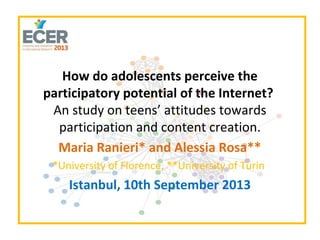 How do adolescents perceive the
participatory potential of the Internet?
An study on teens’ attitudes towards
participation and content creation.
Maria Ranieri* and Alessia Rosa**
*University of Florence, **University of Turin
Istanbul, 10th September 2013
 
