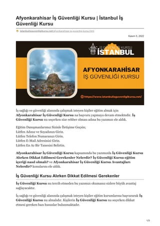 1/3
Kasım 5, 2022
Afyonkarahisar İş Güvenliği Kursu | İstanbul İş
Güvenliği Kursu
istanbulisguvenligikursu.net/afyonkarahisar-is-guvenligi-kursu.html
İş sağlığı ve güvenliği alanında çalışmak isteyen kişiler eğitim almak için
Afyonkarahisar İş Güvenliği Kursu na başvuru yapmaya devam etmektedir. İş
Güvenliği Kursu nu seçerken size rehber olması adına bu yazımızı ele aldık.
Eğitim Danışmanlarımız Sizinle İletişime Geçsin;
Lütfen Adınız ve Soyadınızı Girin.
Lütfen Telefon Numaranızı Girin.
Lütfen E-Mail Adresinizi Girin.
Lütfen En Az Bir Tanesini Belirtin.
Afyonkarahisar İş Güvenliği Kursu kapsamında bu yazımızda İş Güvenliği Kursu
Alırken Dikkat Edilmesi Gerekenler Nelerdir? İş Güvenliği Kursu eğitim
içeriği nasıl olmalı? ve Afyonkarahisar İş Güvenliği Kursu Avantajları
Nelerdir? konularını ele aldık.
İş Güvenliği Kursu Alırken Dikkat Edilmesi Gerekenler
İş Güvenliği Kursu nu tercih etmeden bu yazımızı okumanız sizlere büyük avantaj
sağlayacaktır.
İş sağlığı ve güvenliği alanında çalışmak isteyen kişiler eğitim kurumlarına başvurarak İş
Güvenliği Kursu nu almalıdır. Kişilerin İş Güvenliği Kursu nu seçerken dikkat
etmesi gereken bazı hususlar bulunmaktadır.
 
